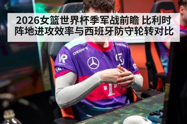 2026女篮世界杯季军战前瞻 比利时阵地进攻效率与西班牙防守轮转对比